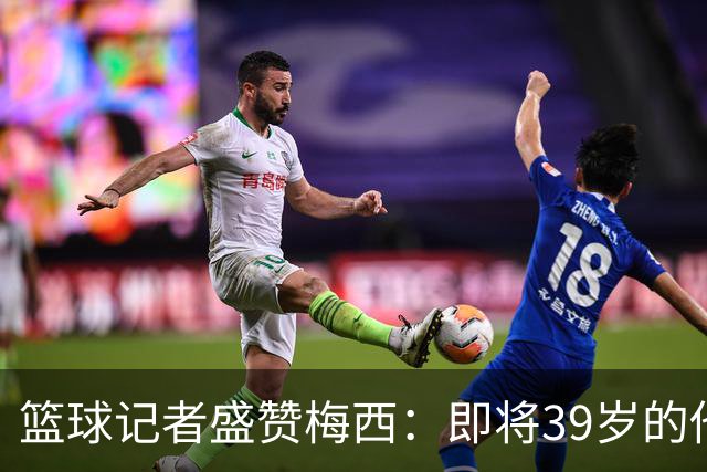 篮球记者盛赞梅西：即将39岁的他依旧无与伦比 梅西之后再无梅西